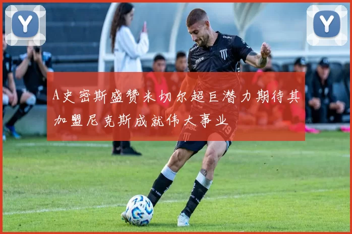 A史密斯盛赞米切尔超巨潜力期待其加盟尼克斯成就伟大事业