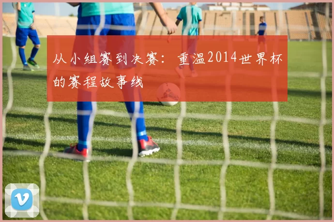 从小组赛到决赛：重温2014世界杯的赛程故事线