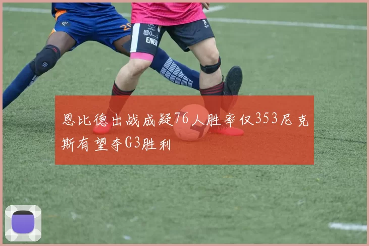 恩比德出战成疑76人胜率仅353尼克斯有望夺G3胜利
