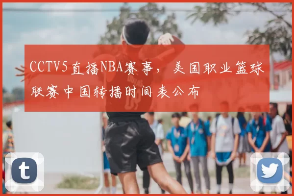 CCTV5直播NBA赛事，美国职业篮球联赛中国转播时间表公布