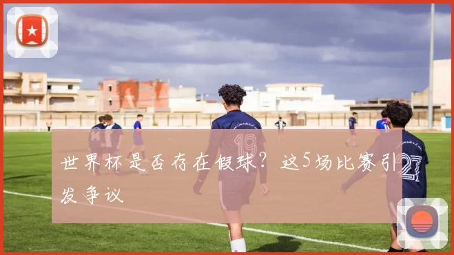 世界杯是否存在假球?这5场比赛引发争议