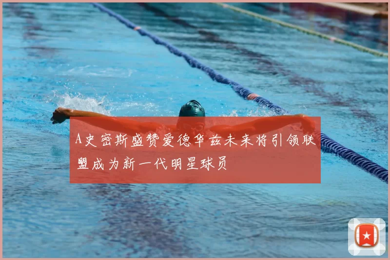 A史密斯盛赞爱德华兹未来将引领联盟成为新一代明星球员