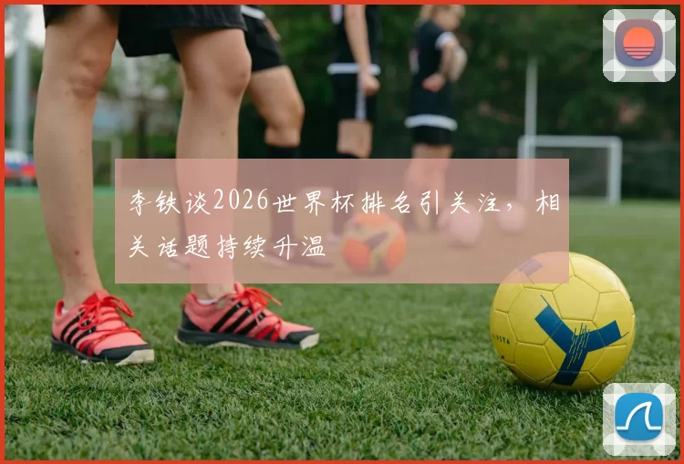 李铁谈2026世界杯排名引关注，相关话题持续升温