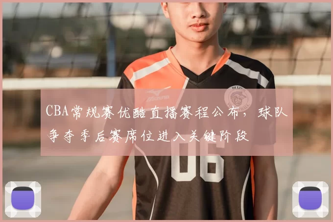 CBA常规赛优酷直播赛程公布，球队争夺季后赛席位进入关键阶段