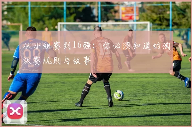 从小组赛到16强：你必须知道的淘汰赛规则与故事