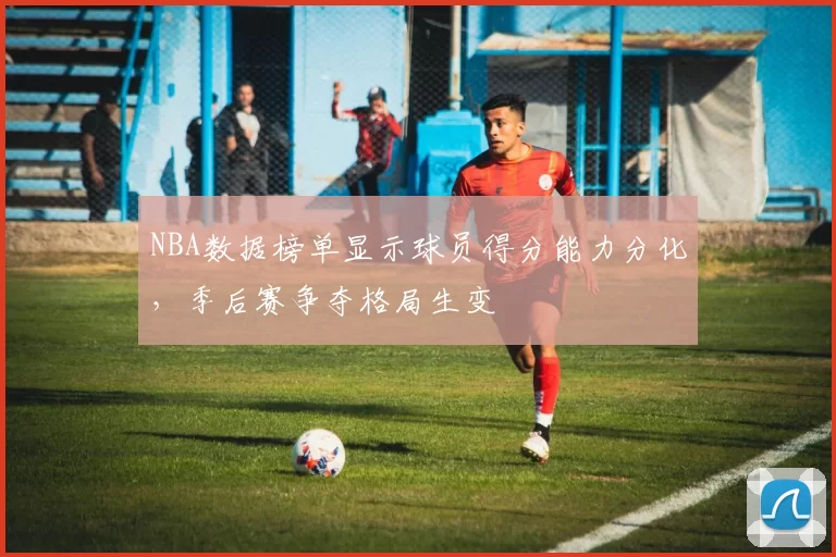 NBA数据榜单显示球员得分能力分化,季后赛争夺格局生变