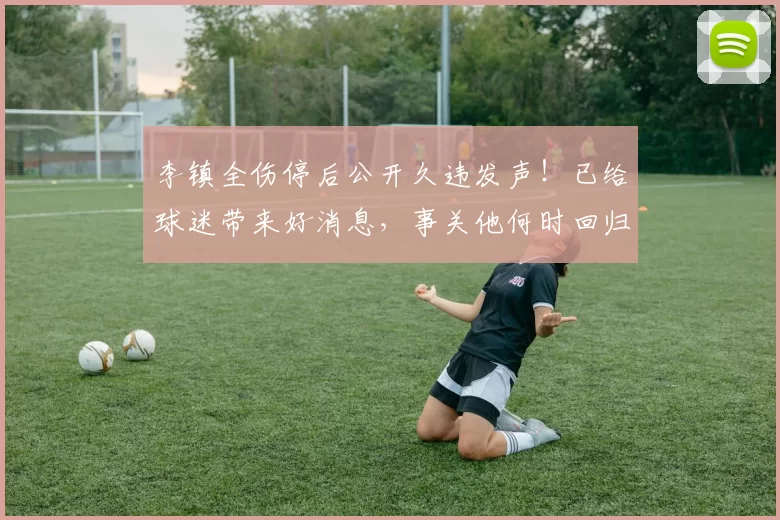 李镇全伤停后公开久违发声！已给球迷带来好消息，事关他何时回归_铜梁_时间_重庆