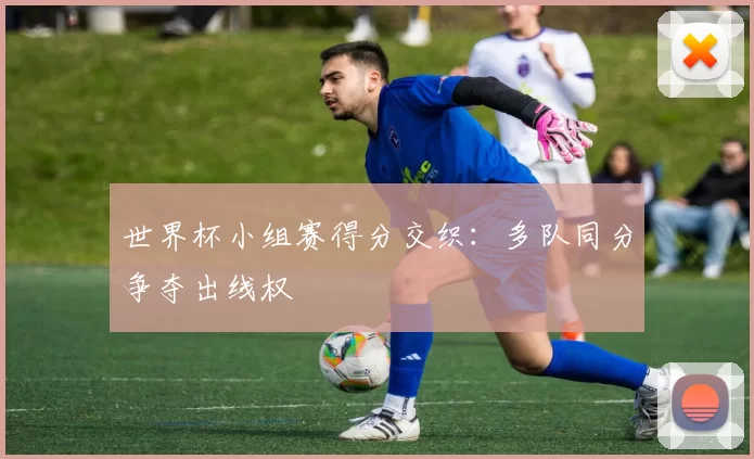 世界杯小组赛得分交织：多队同分争夺出线权