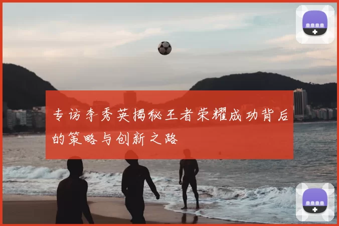 专访李秀英揭秘王者荣耀成功背后的策略与创新之路