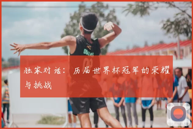 独家对话：历届世界杯冠军的荣耀与挑战