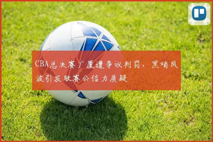 CBA总决赛广厦遭争议判罚，黑哨风波引发联赛公信力质疑