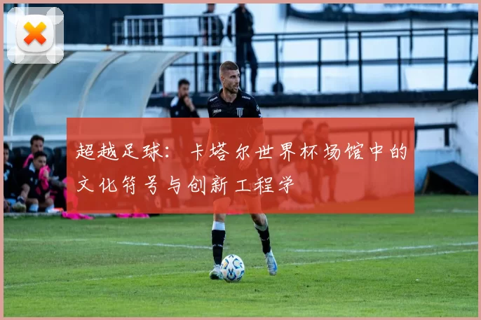 超越足球：卡塔尔世界杯场馆中的文化符号与创新工程学