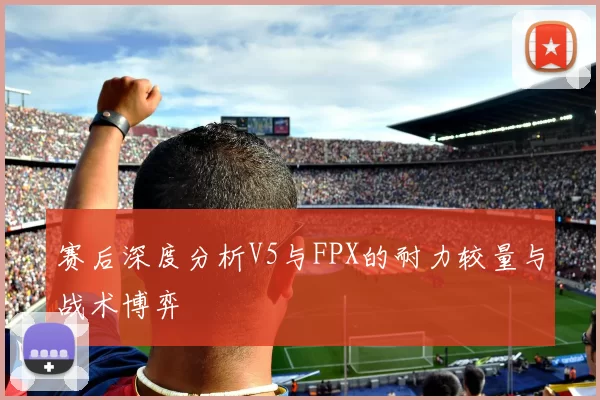 赛后深度分析V5与FPX的耐力较量与战术博弈