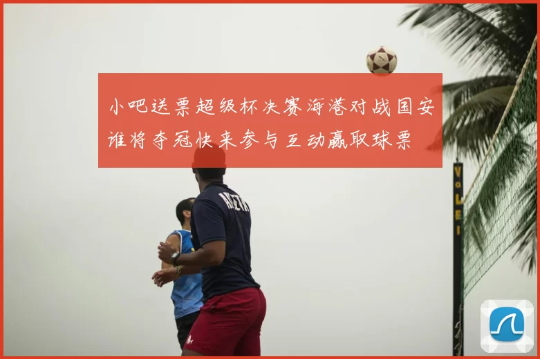 小吧送票超级杯决赛海港对战国安谁将夺冠快来参与互动赢取球票