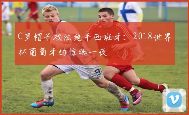 C罗帽子戏法绝平西班牙：2018世界杯葡萄牙的惊魂一夜
