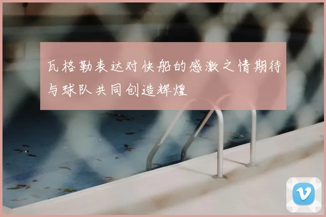 瓦格勒表达对快船的感激之情期待与球队共同创造辉煌