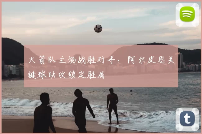 火箭队主场战胜对手，阿尔皮恩关键球助攻锁定胜局