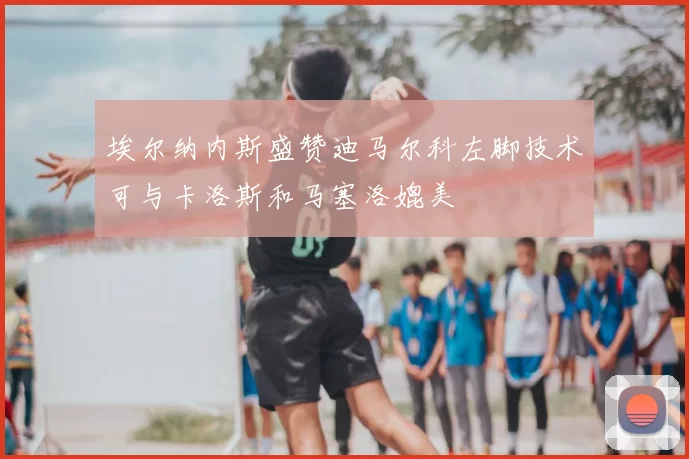 埃尔纳内斯盛赞迪马尔科左脚技术可与卡洛斯和马塞洛媲美