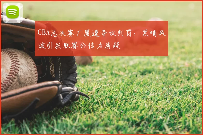 CBA总决赛广厦遭争议判罚，黑哨风波引发联赛公信力质疑