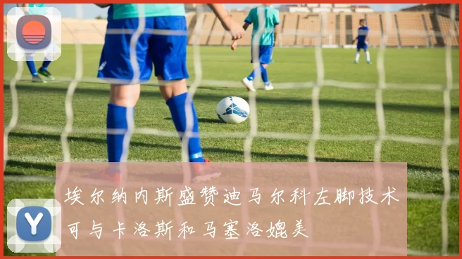 埃尔纳内斯盛赞迪马尔科左脚技术可与卡洛斯和马塞洛媲美