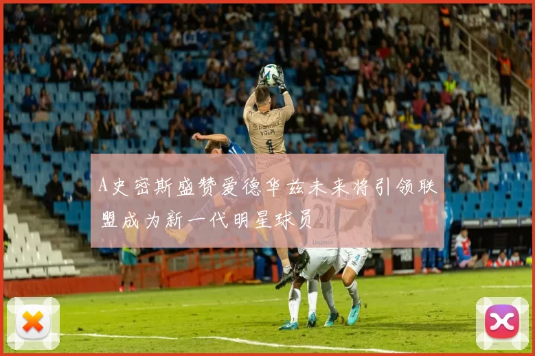 A史密斯盛赞爱德华兹未来将引领联盟成为新一代明星球员