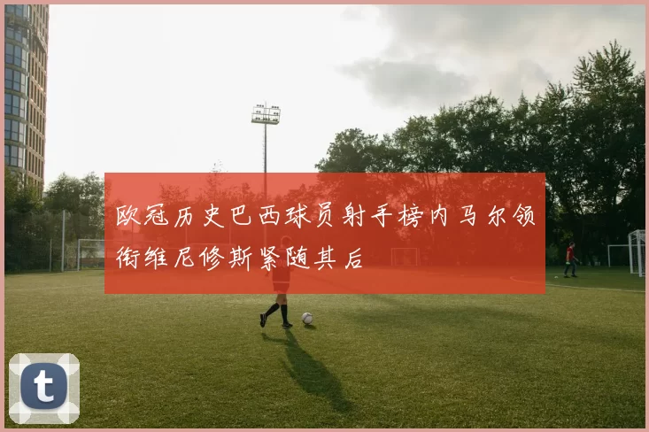欧冠历史巴西球员射手榜内马尔领衔维尼修斯紧随其后