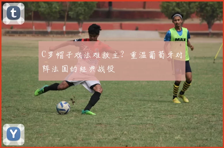 C罗帽子戏法难救主？重温葡萄牙对阵法国的经典战役