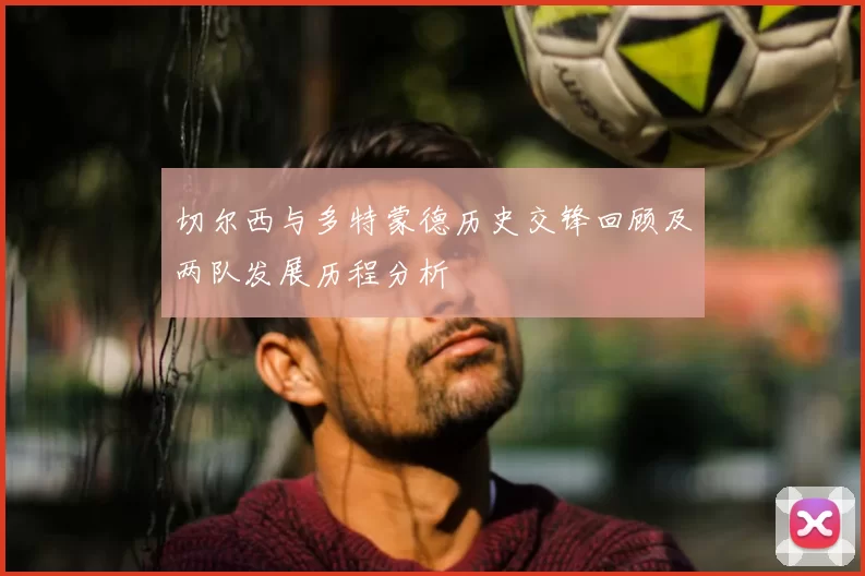 切尔西与多特蒙德历史交锋回顾及两队发展历程分析