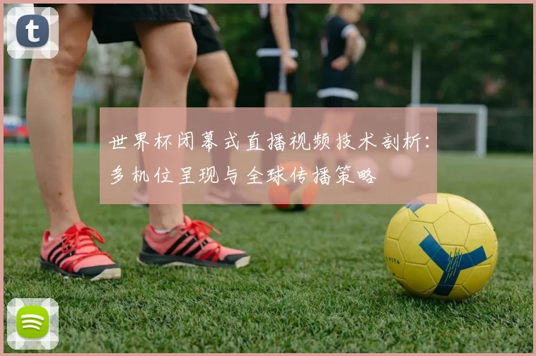 世界杯闭幕式直播视频技术剖析：多机位呈现与全球传播策略