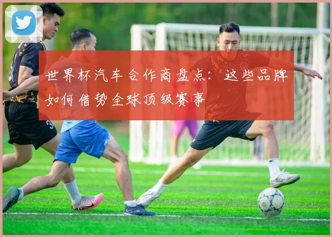 世界杯汽车合作商盘点：这些品牌如何借势全球顶级赛事