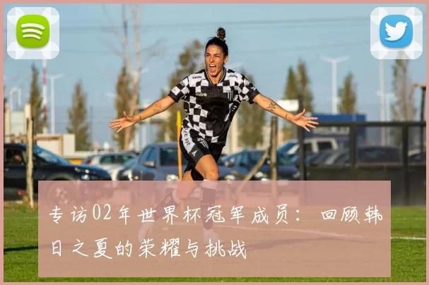 专访02年世界杯冠军成员:回顾韩日之夏的荣耀与挑战