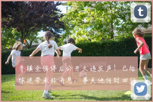 李镇全伤停后公开久违发声！已给球迷带来好消息，事关他何时回归_铜梁_时间_重庆