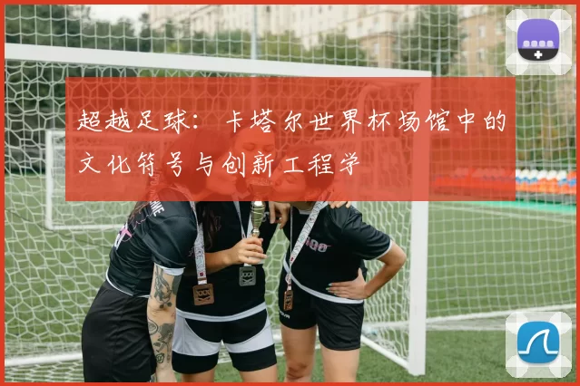 超越足球：卡塔尔世界杯场馆中的文化符号与创新工程学