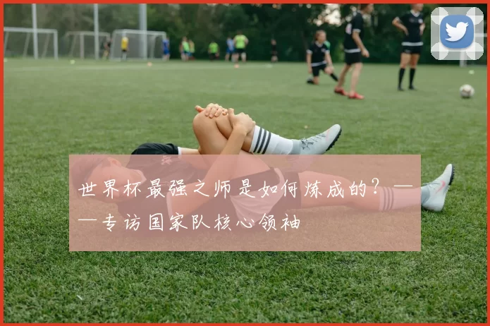 世界杯最强之师是如何炼成的？——专访国家队核心领袖