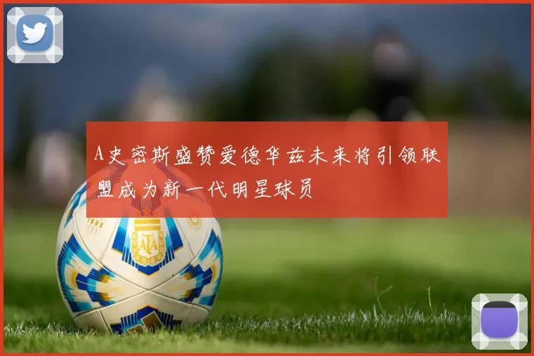 A史密斯盛赞爱德华兹未来将引领联盟成为新一代明星球员