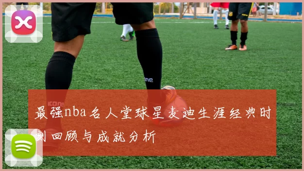 最强nba名人堂球星麦迪生涯经典时刻回顾与成就分析