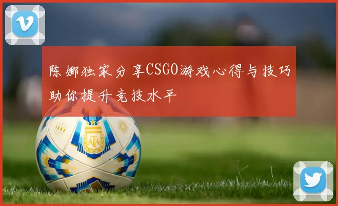 陈娜独家分享CSGO游戏心得与技巧助你提升竞技水平