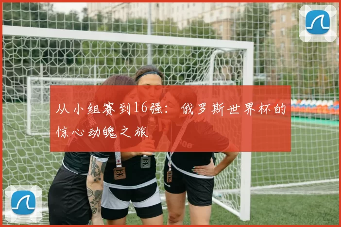 从小组赛到16强：俄罗斯世界杯的惊心动魄之旅