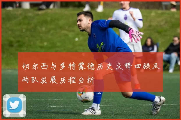 切尔西与多特蒙德历史交锋回顾及两队发展历程分析