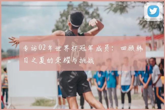 专访02年世界杯冠军成员:回顾韩日之夏的荣耀与挑战