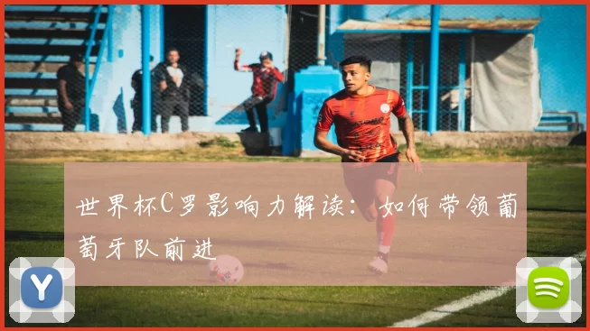 世界杯C罗影响力解读：如何带领葡萄牙队前进