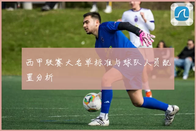 西甲联赛大名单标准与球队人员配置分析