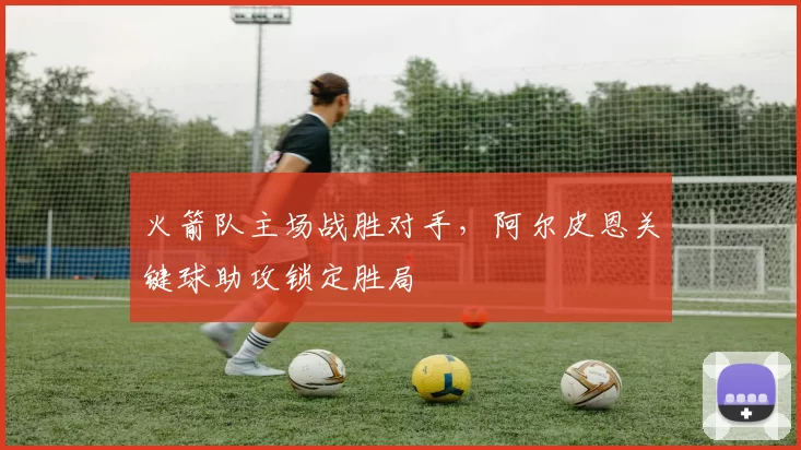 火箭队主场战胜对手，阿尔皮恩关键球助攻锁定胜局