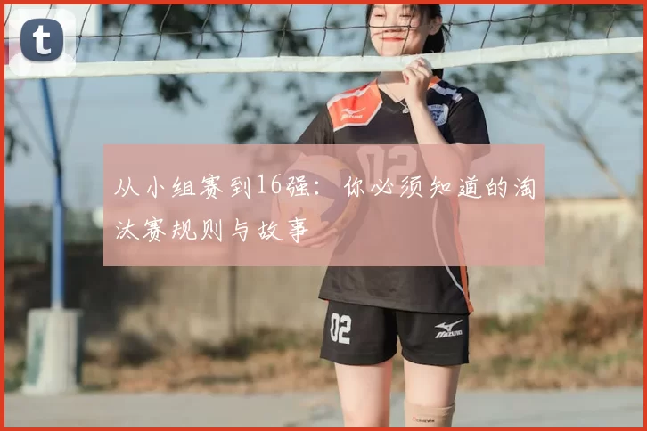 从小组赛到16强：你必须知道的淘汰赛规则与故事
