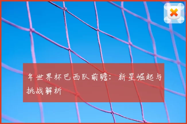 年世界杯巴西队前瞻：新星崛起与挑战解析