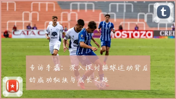 专访李磊：深入探讨排球运动背后的成功秘诀与成长之路