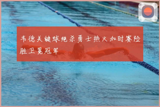 韦德关键球绝杀勇士热火加时赛险胜卫冕冠军