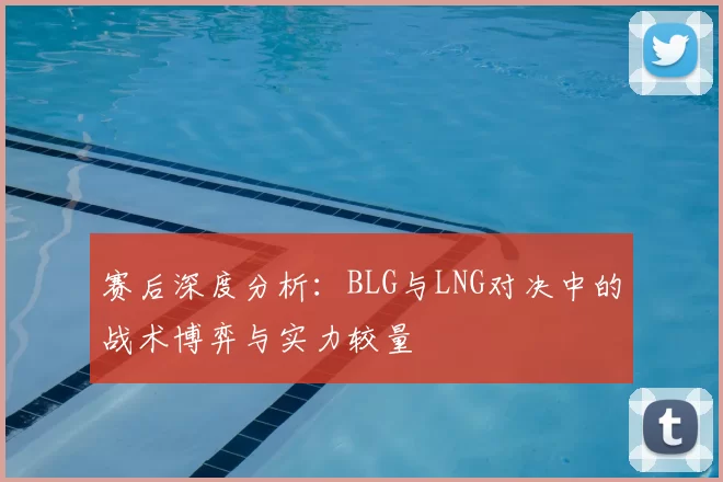 赛后深度分析：BLG与LNG对决中的战术博弈与实力较量