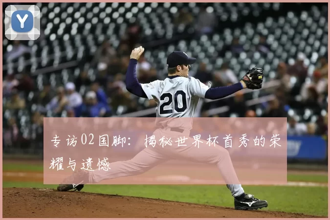 专访02国脚：揭秘世界杯首秀的荣耀与遗憾