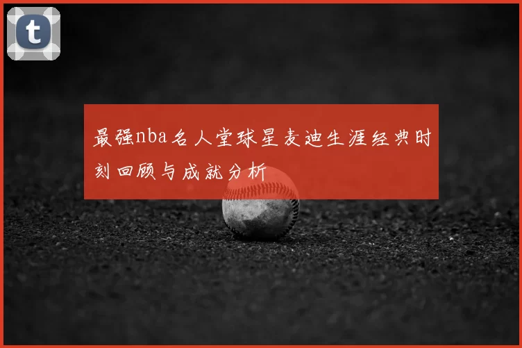 最强nba名人堂球星麦迪生涯经典时刻回顾与成就分析